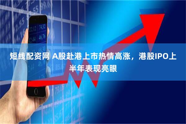 短线配资网 A股赴港上市热情高涨，港股IPO上半年表现亮眼