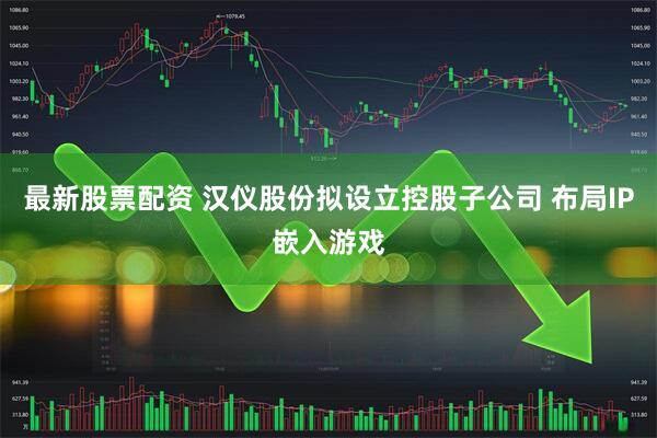 最新股票配资 汉仪股份拟设立控股子公司 布局IP嵌入游戏
