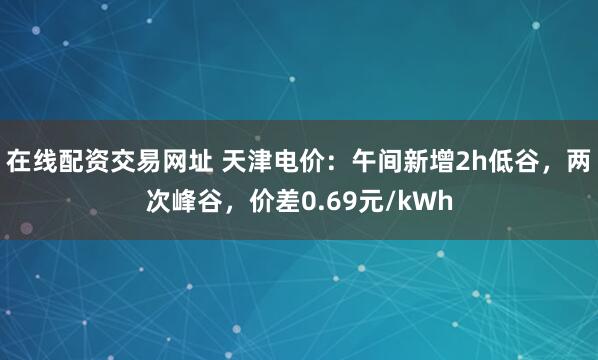 在线配资交易网址 天津电价：午间新增2h低谷，两次峰谷，价差0.69元/kWh