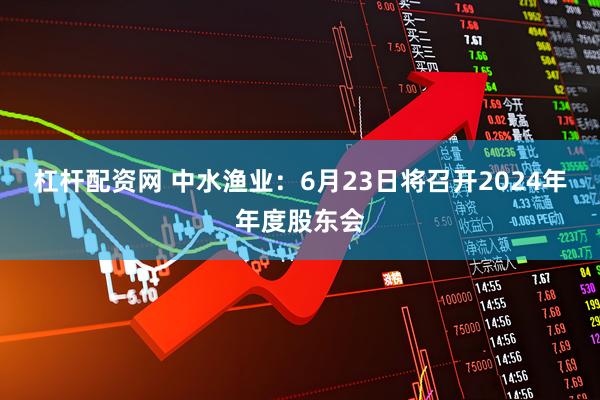 杠杆配资网 中水渔业：6月23日将召开2024年年度股东会