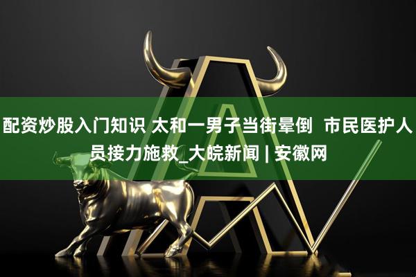 配资炒股入门知识 太和一男子当街晕倒  市民医护人员接力施救_大皖新闻 | 安徽网