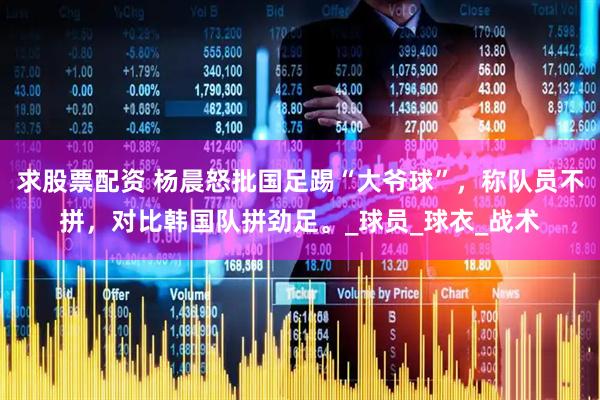 求股票配资 杨晨怒批国足踢“大爷球”，称队员不拼，对比韩国队拼劲足。_球员_球衣_战术