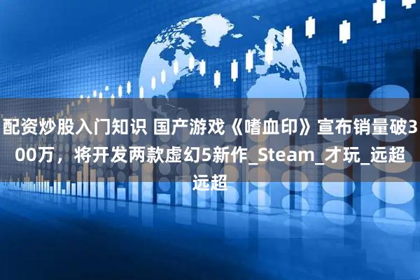 配资炒股入门知识 国产游戏《嗜血印》宣布销量破300万，将开发两款虚幻5新作_Steam_才玩_远超