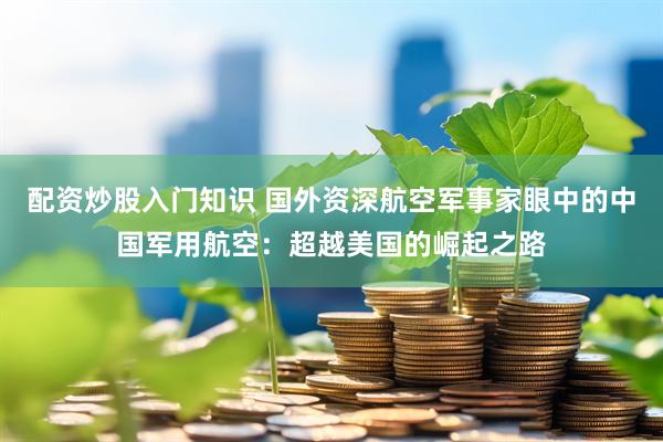 配资炒股入门知识 国外资深航空军事家眼中的中国军用航空：超越美国的崛起之路