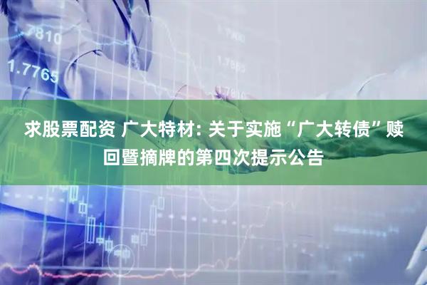求股票配资 广大特材: 关于实施“广大转债”赎回暨摘牌的第四次提示公告