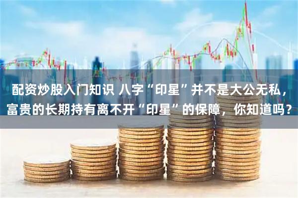配资炒股入门知识 八字“印星”并不是大公无私，富贵的长期持有离不开“印星”的保障，你知道吗？