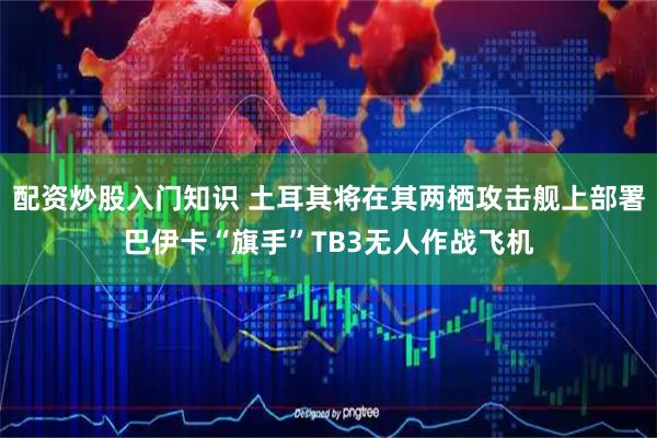 配资炒股入门知识 土耳其将在其两栖攻击舰上部署巴伊卡“旗手”TB3无人作战飞机