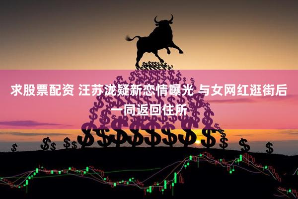 求股票配资 汪苏泷疑新恋情曝光 与女网红逛街后一同返回住所