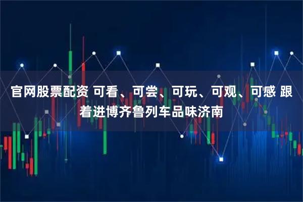 官网股票配资 可看、可尝、可玩、可观、可感 跟着进博齐鲁列车品味济南