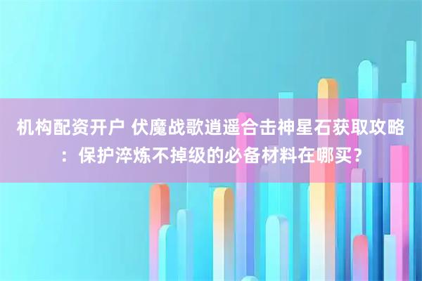 机构配资开户 伏魔战歌逍遥合击神星石获取攻略：保护淬炼不掉级的必备材料在哪买？