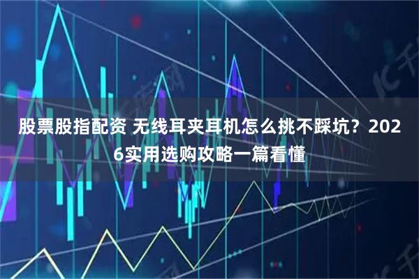 股票股指配资 无线耳夹耳机怎么挑不踩坑？2026实用选购攻略一篇看懂