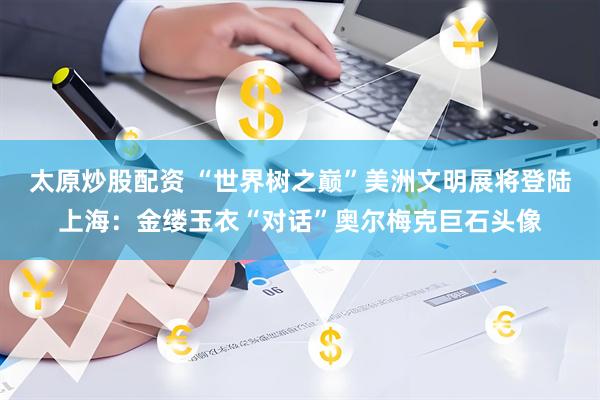 太原炒股配资 “世界树之巅”美洲文明展将登陆上海：金缕玉衣“对话”奥尔梅克巨石头像