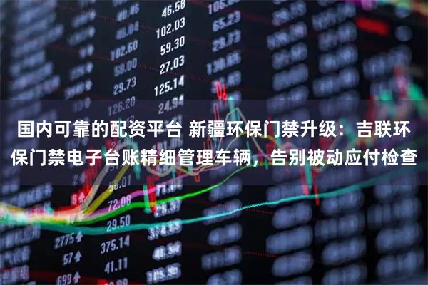 国内可靠的配资平台 新疆环保门禁升级：吉联环保门禁电子台账精细管理车辆，告别被动应付检查
