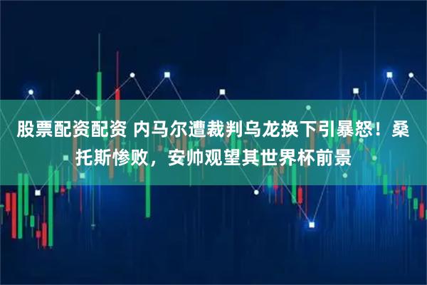 股票配资配资 内马尔遭裁判乌龙换下引暴怒！桑托斯惨败，安帅观望其世界杯前景