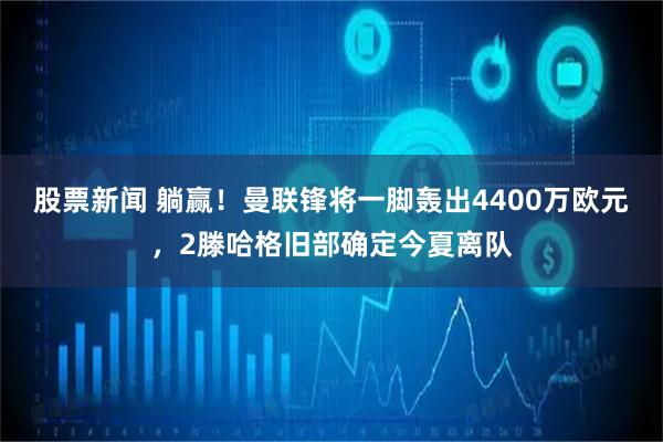 股票新闻 躺赢！曼联锋将一脚轰出4400万欧元，2滕哈格旧部确定今夏离队